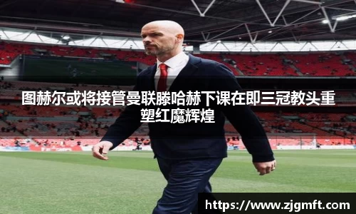 图赫尔或将接管曼联滕哈赫下课在即三冠教头重塑红魔辉煌